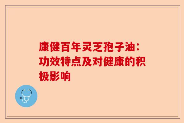 康健百年灵芝孢子油：功效特点及对健康的积极影响-第1张图片-卓越灵芝孢子粉