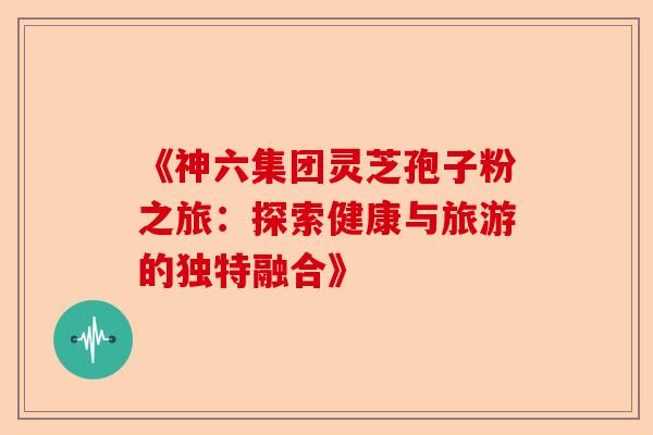《神六集团灵芝孢子粉之旅：探索健康与旅游的独特融合》-第1张图片-卓越灵芝孢子粉