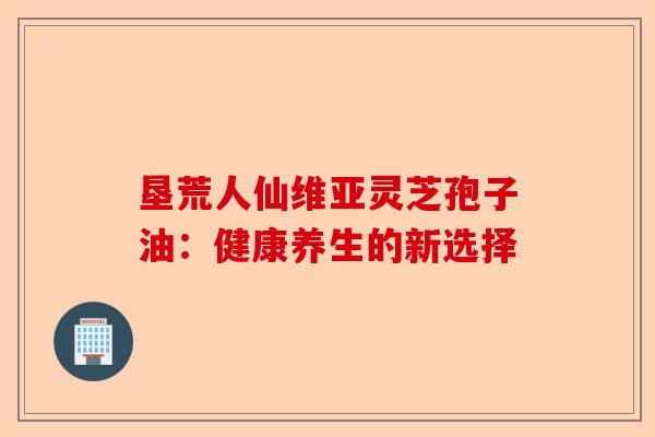 垦荒人仙维亚灵芝孢子油：健康养生的新选择-第1张图片-卓越灵芝孢子粉