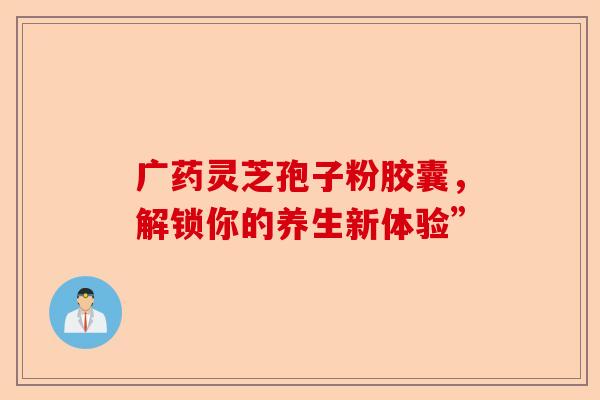 广药灵芝孢子粉胶囊,解锁你的养生新体验”-第1张图片-卓越灵芝孢子粉 广药灵芝孢子粉胶囊,解锁你的养生新体验”-第1张图片-卓越灵芝孢子粉
