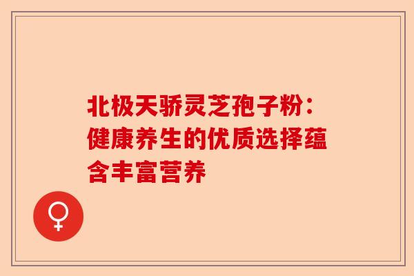 北极天骄灵芝孢子粉：健康养生的优质选择蕴含丰富营养-第1张图片-卓越灵芝孢子粉