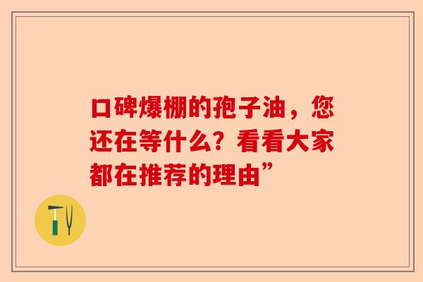 口碑爆棚的孢子油，您还在等什么？看看大家都在推荐的理由”-第1张图片-卓越灵芝孢子粉