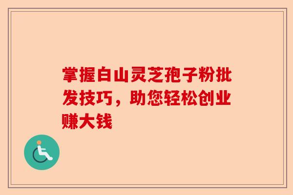 掌握白山灵芝孢子粉批发技巧，助您轻松创业赚大钱-第1张图片-卓越灵芝孢子粉