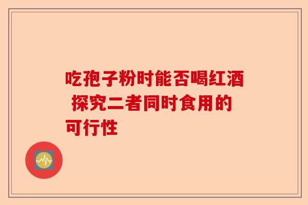 吃孢子粉时能否喝红酒 探究二者同时食用的可行性-第1张图片-卓越灵芝孢子粉