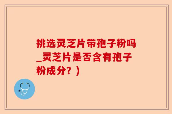 挑选灵芝片带孢子粉吗_灵芝片是否含有孢子粉成分？)-第1张图片-卓越灵芝孢子粉