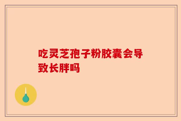 吃灵芝孢子粉胶囊会导致长胖吗-第1张图片-卓越灵芝孢子粉