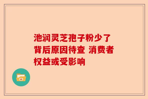 池润灵芝孢子粉少了 背后原因待查 消费者权益或受影响-第1张图片-卓越灵芝孢子粉