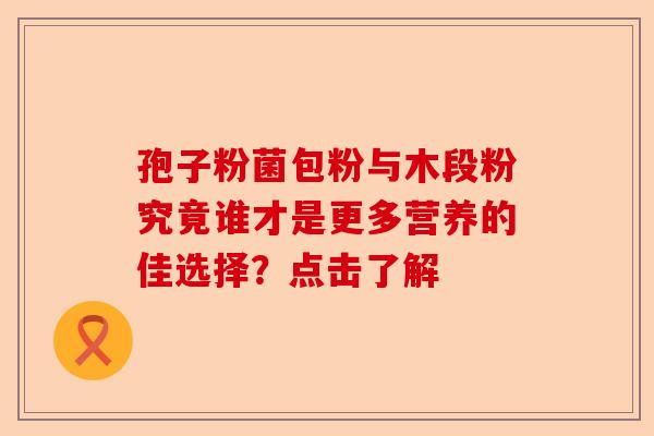 孢子粉菌包粉与木段粉究竟谁才是更多营养的佳选择？点击了解-第1张图片-卓越灵芝孢子粉