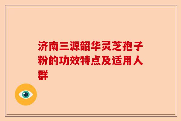 济南三源韶华灵芝孢子粉的功效特点及适用人群-第1张图片-卓越灵芝孢子粉