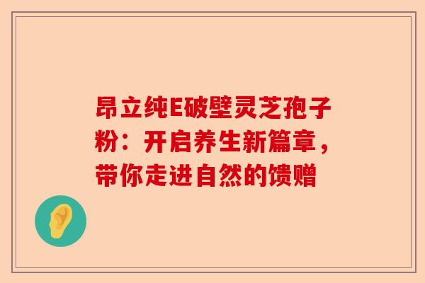 昂立纯E破壁灵芝孢子粉：开启养生新篇章，带你走进自然的馈赠-第1张图片-卓越灵芝孢子粉
