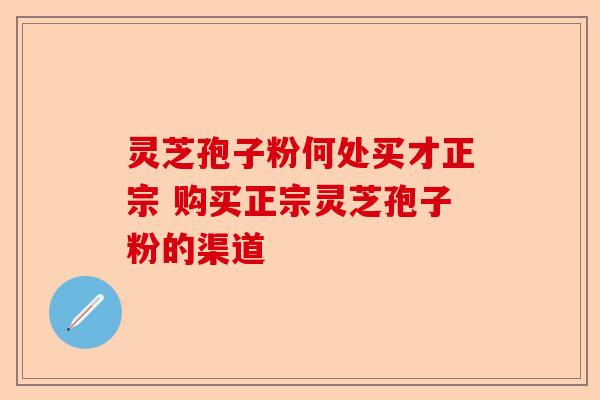 灵芝孢子粉何处买才正宗 购买正宗灵芝孢子粉的渠道-第1张图片-卓越灵芝孢子粉