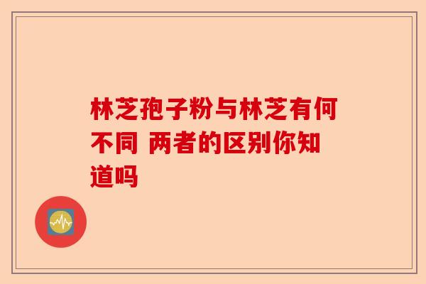 林芝孢子粉与林芝有何不同 两者的区别你知道吗-第1张图片-卓越灵芝孢子粉