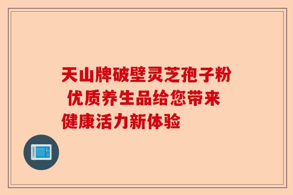 天山牌破壁灵芝孢子粉 优质养生品给您带来健康活力新体验-第1张图片-卓越灵芝孢子粉