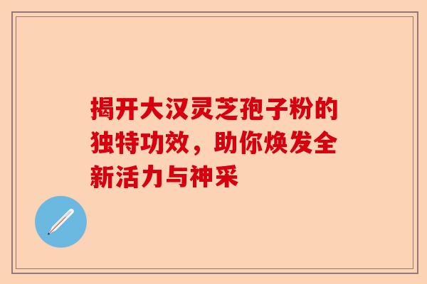 揭开大汉灵芝孢子粉的独特功效，助你焕发全新活力与神采-第1张图片-卓越灵芝孢子粉