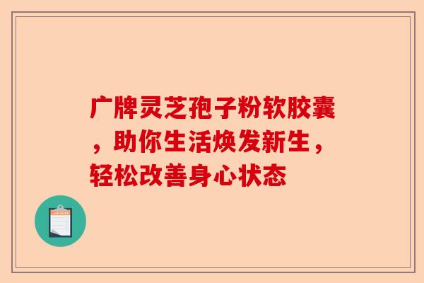 广牌灵芝孢子粉软胶囊，助你生活焕发新生，轻松改善身心状态-第1张图片-卓越灵芝孢子粉