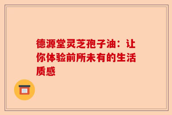 德源堂灵芝孢子油：让你体验前所未有的生活质感-第1张图片-卓越灵芝孢子粉